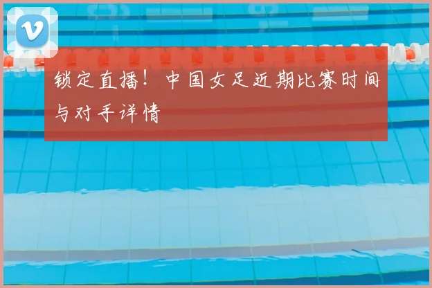 锁定直播！中国女足近期比赛时间与对手详情