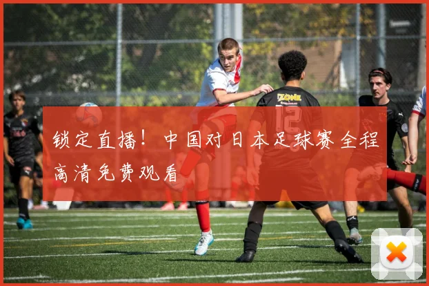 锁定直播！中国对日本足球赛全程高清免费观看