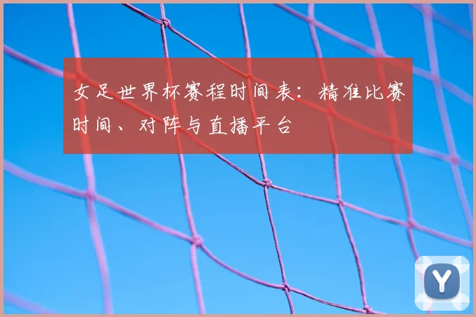 女足世界杯赛程时间表：精准比赛时间、对阵与直播平台