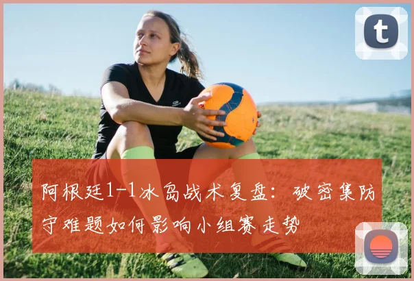 阿根廷1-1冰岛战术复盘：破密集防守难题如何影响小组赛走势