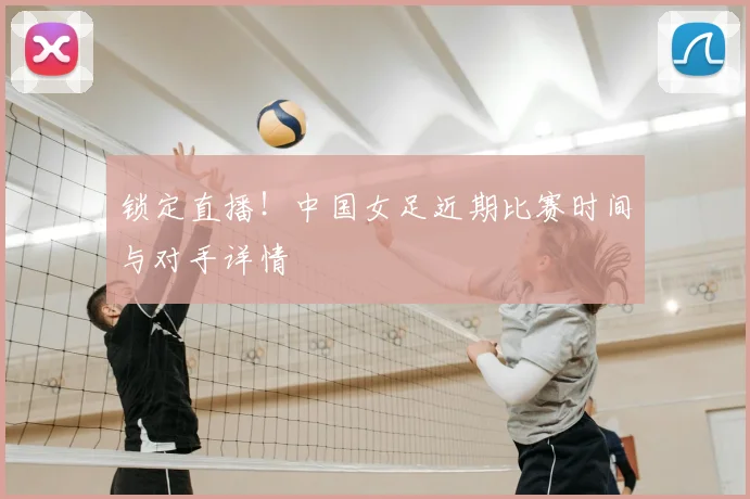 锁定直播！中国女足近期比赛时间与对手详情
