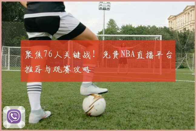 聚焦76人关键战！免费NBA直播平台推荐与观赛攻略