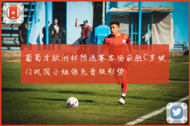 葡萄牙欧洲杯预选赛客场获胜C罗破门巩固小组领先晋级形势