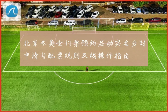 北京冬奥会门票预约启动实名分时申请与配票规则及线操作指南