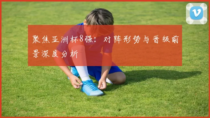 聚焦亚洲杯8强：对阵形势与晋级前景深度分析