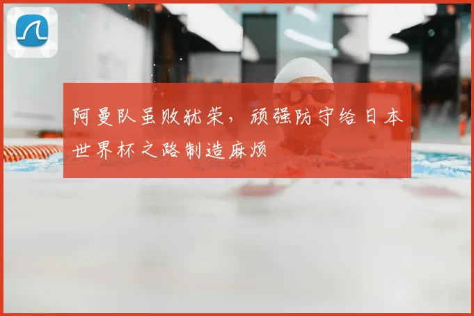 阿曼队虽败犹荣，顽强防守给日本世界杯之路制造麻烦