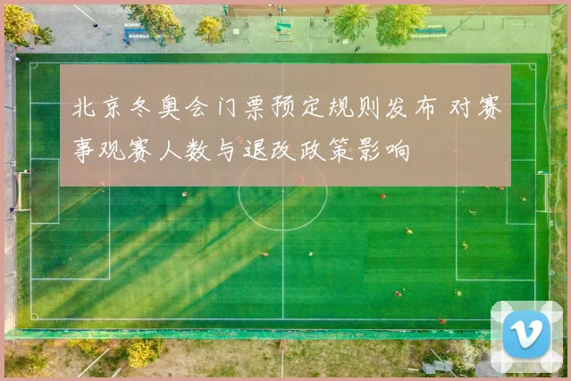 北京冬奥会门票预定规则发布 对赛事观赛人数与退改政策影响
